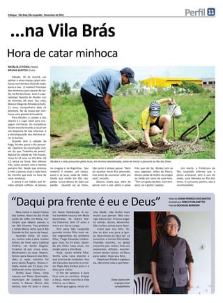 Enfoque - Vila Brás, São Leopoldo - Novembro de 2011                                                                                                       Perfil 11
 ...na Vila Brás
Hora de catar minhoca
natália vitória (Texto)
bruna santos (Foto)

    Sábado, 10 da manhã, um
senhor e uma criança catam min-
hocas num terreno cheio de mato,
barro e lixo. O motivo? Precisam
das minhocas para pescar de tar-
de, no Rio dos Sinos. Esse é o pas-
satempo favorito de Alcides Luis
de Almeida, 66 anos. Seu neto,
Maicon Diego de Almeida Schultz,
11 anos, companheiro dele na
aventura, faz da busca por min-
hocas uma grande brincadeira.
    Para Alcides, o campo a céu
aberto é o lugar ideal para con-
seguir minhocas. Os moradores
foram transformando o local em
um depósito de lixo informal, e
a decomposição dos detritos at-
rai os bichos.
    Quando tem o sábado de
folga, Alcides passa o dia pescan-
do. Operário da construção civil,
ele diz que “trabalha de pedra”.
Natural da cidade de Três Passos,
mora há 15 anos na Vila Brás. Há
12, pesca no Sinos. Nos últimos        Alcides e o neto procuram pelas iscas, em terreno abandonado, antes de iniciar a pescaria no Rio dos Sinos
três, conta sempre com o mesmo
parceiro fiel. Desde que ensinou       no Uruguai e na Argentina. Seu       não sente o tempo passar. “Nem       frito que ele faz. Alcides tem os      Um alerta: a Prefeitura de
o neto a pescar, ouve a toda hora      material é simples, um caniço,       sei quantas horas fico pescando,     seus segredos. Antes da fritura,    São Leopoldo informa que a
do menino que está na hora de          anzol e as iscas, nada de redes.     mas antes de escurecer volto pra     deixa o peixe de molho no vinagre   pesca artesanal, sem o uso de
catar minhocas.                        Desde que reside em São Leo-         casa”, ressalta.                     ou limão por cerca de uma hora.     redes, está liberada no Rio dos
    A pesca é um hábito que Al-        poldo, nunca deixou de lado sua          Maicon revela que, além de       “Tem um gosto de óleo. Com tem-     SInos. O consumo, porém, não é
cides sempre cultivou. Já pescou       paixão. Quando vai ao Sinos,         pescar com o avô, adora o peixe      pero, sai o gosto”, explica.        recomendado.




  “Daqui pra frente é eu e Deus”                                                                                                              Texto de Joana Franco dos Santos
                                                                                                                                              Anotado por Pablo Furlanetto
                                                                                                                                              Foto de Douglas Bonesso

       Meu nome é Joana Franco           em Novo Hamburgo. A ou-            nha idade, não tenho mais
   dos Santos. Nasci no dia 24 de        tra também nasceu em Mato          muito que pensar. Não con-
   junho de 1944, em Mata, mu-           Queimado. Se chama Ma-             sigo descansar. Preciso pagar
   nicípio que depois passou a           ria Cleonice, tem 37 anos e        as contas. Assim, desanimo.
   ser São Vicente. Fica próximo         mora em Cerro Largo.               São muitas coisas para fazer.
   a Santa Maria. Acho que é Rio             Vim para São Leopoldo              Creio que sou feliz. To-
   Grande do Sul, perto de Itaqui.       quando minha filha mais ve-        dos os dias vou para a igre-
       Quando tinha 10 anos,             lha engravidou do primeiro         ja, faça chuva ou faça sol. Lá
   eu, minha mãe e dois irmãos           filho, Tiago Eduardo Limber-       encontro a minha felicidade.
   fomos de trem para Colônia            gue. Isso, há 24 anos. Quan-       Vivendo sozinha, na igreja
   Vitória, em Santo Ângelo.             do ele tinha nove anos, me         encontro paz. Antes, tive uns
   Ficamos lá por cinco anos.            mudei para a Vila Brás.            momentos difíceis. Aconte-
   Morávamos na roça. Depois,                Hoje, ajudo minha filha.       ceram tantas coisas, só Deus
   fomos para Guarani das Mis-           Tenho uma neta doente e            para saber. Hoje sou feliz.
   sões, e, após, sozinha, fui           que precisa de cuidados. Vou           Daqui para frente é a igreja e
   para Santo Ângelo. Nessa ci-          até Canudos durante a sema-        eu, não tenho mais o que fazer.
   dade, morei por 15 anos, tra-         na. Pego dois ônibus para ir e
   balhando como doméstica.              dois para voltar.
       Tenho duas filhas. Uma                O fim de semana é para
   nasceu em Mato Queimado,              ficar com as vizinhas. Graças
   município de Caibaté. Seu             a Deus, morei sozinha a vida                       Dona Joana tem
   nome é Neusa Maria dos                inteira, eu e Deus.                                  a igreja como
   Santos, tem 43 anos e mora                Acho que agora, nesta mi-                        companheira
 