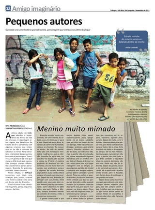 12      Amigo imaginário                                                                                                        Enfoque - Vila Brás, São Leopoldo - Novembro de 2011




Pequenos autores
                                                                                                                                       “
Gurizada cria uma história para Brasinha, personagem que estreou no último Enfoque

                                                                                                                                                Estrela sozinha
                                                                                                                                              de repente uma voz
                                                                                                                                           falando dentro da minha

                                                                                                                                                    Paulo Leminski
                                                                                                                                                                     “


                                                                                                                                                         Na manhã de sábado,
                                                                                                                                                     meninos e meninas da Vila
                                                                                                                                                       Brás toparam a ideia de
                                                                                                                                                   inventar uma aventura para
                                                                                                                                                      um garoto que não existe




                                    Menino muito mimado
rita TRINDADE (Texto)
samantha gonçalves (Foto)



A
        última edição do Enfo-
        que abordou a impor-            Brasinha acordou muito con-      queria: batatas fritas, pastel,      mas que encontrou por lá: pi-
        tância da leitura na vida   trariado, em uma manhã de sá-        cachorro-quente, pizza, refrige-     poca, rapadura, algodão doce,
das crianças. A reportagem ci-      bado, pois ele tinha que ir para     rante, ele já estava satisfeito,     sorvete. Depois de muito correr e
tou alguns dos benefícios do        a aula. Depois de muita birra, le-   mas seu olho era maior do que        brincar, o menino começou a pas-
hábito de ler e conversou com       vantou da cama mal-humorado,         sua barriga, então ele comeu ain-    sar mal, pois havia comido muito
algumas crianças, que relata-       colocou os chinelos e foi escovar    da sagu e ambrosia. Após o farto     durante todo o dia e ainda tinha
ram ter ou não o costume de         os dentes. No café da manhã,         almoço, Brasinha resolveu an-        brincado em todos os brinquedos
saborear os livros. Para exerci-    tinha pão com manteiga e mor-        dar de skate, sua mãe disse não,     do parque, até os mais radicais.
tar a criatividade dos pequenos,    tadela e café preto. Após a refei-   mas o garoto não deu atenção,        Como seus pais nunca diziam não
foi criado o personagem “Brasi-     ção, Brasinha foi para aula, ele     ele estava aprendendo algumas        para o garoto, ele fazia tudo o
nha”, um garoto de 10 anos que      estudava na Escola João Goulart      manobras com seu melhor ami-         que tinha vontade. O resultado
mora na Vila desde que nasceu.      e estava na 4° série. A matéria      go, Gabriel. Depois de brincar na    disso, na maioria das vezes, não
Oito crianças criaram diferen-      preferida de Brasinha era Ma-        rua, voltou para casa e foi jogar    era bom. Dessa vez, não foi di-
tes características para o perso-   temática, ele era muito bom em       videogame com os amigos, jo-         ferente, depois do garoto passar
nagem. Brasinha foi gremista,       contas, sua professora sempre        gou algumas partidas de futebol      o dia comendo porcarias e brin-
colorado, comeu lasanha.            o elogiava. No recreio, Brasinha     e mandou seus amigos embora,         cando, ele se sentiu mal e acabou
    Nesta edição, o Enfoque         jogou bola e pulou corda. Estava     porque estava cansado e queria       sendo levado para o hospital,
conversou com mais sete             sempre brincando com seus ami-       dormir. Tirou um cochilo e, quan-    com fortes dores de estômago e
crianças, que, juntas, criaram      gos. Depois da aula, Brasinha foi    do acordou, já era noite. Brasinha   um grande mal-estar.
uma história sobre como seria       almoçar com sua família, tinha       tinha sonhado que fora ao par-           Depois desse susto, Brasinha e
um dia na vida do Brasinha.         pedido para seus pais para co-       que de diversões, então, quando      seus pais aprenderam uma lição.
    Confira como ficou a histó-     mer batatas fritas em um restau-     acordou, foi a primeira coisa que    Crianças devem respeitar seus
ria do garoto, pelos pequenos       rante. Como Brasinha era filho       disse para seus pais: Quero ir ao    pais, pois eles sempre sabem o
autores da Brás.                    único, seus pais, Dalmo e Mar-       parque, me levem agora. Como         que é melhor para os pequenos.
                                    lene, sempre tentavam atender        seus pais não negavam nada, fo-      Os pais nunca devem deixar de
                                    as vontades do menino, então o       ram todos para o parque.             colocar limites em seus filhos, é
                                    levaram ao restaurante.                  Brasinha se divertiu a noite     preciso saber dizer não, é preciso
                                        O garoto comeu tudo o que        toda e comeu todas as gulosei-       saber educar.
 