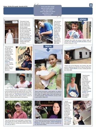 Enfoque - Vila Brás, São Leopoldo - Novembro de 2011



                                                                                        “                          Você está tão longe
                                                                                                                   que às vezes penso
                                                                                                                     que nem existo
                                                                                                                  nem me fale em amor
                                                                                                                     que amor é isto
                                                                                                                         Paulo Leminski
                                                                                                                                                 “                                                                                                 15



                                                                                                                                                                                                                             VENDAS
DANIELA FANTI




                                                                                        FERNANDA ESTRELLA
                                           “Precisamos trocar                                                                                “Faço serviços




                                                                                                                                                                                                                                                     AMANDA SPOHR
                                           de casa, porque meu                                                                               de mecânica:
                                           marido trabalha com                                                                               limpezas de
                                           carreta e precisamos                                                                              bicos, injetores
                                           de mais espaço,                                                                                   e carburador,
                                           principalmente morar                                                                              além de troca
                                           em uma rua mais larga.                                                                            de óleo. Não
                                           Por isso, colocamos                                                                               trabalho em
                                           nossa casa à venda na                                                                             domingos
                                           Rua 18, e aceitamos                                                                               e feriados.”
                                           também troca. Mas não                                                                             Odair dos
                                           queremos sair da Vila                                                                             Santos, 31
                                           Brás.” Letícia Soares,                                                                            anos. Contato
                                           26 anos. Contato pelo                                                                             pelo telefone                                    “Revendo CDs e DVDs de músicas e filmes. Cada um
                                           telefone 9306-2561,                                                                               2568.0273 ou                                     custa R$ 2,50.” Marcos Carvalho da Silva, 12 anos.
                                           com Márcio.                                                                                       8485.6098.                                       Contato na Rua Q, nº 126.


            “Estou há apenas                                                                                               TROCAS




                                                                                                                                                                                                                                                     FERNANDA ESTRELLA
                                                                      RAFAELA KLEY




            um mês aqui
            na Vila, por isso




                                                                                                                                                                DANIELA FANTI
            convido todos a
            conhecer meu
            estabelecimento,
            Giro Motos,
            especializado
            em mecânica de
            motos.” Marcos
            Roberto
            Lucas, 23 anos.
            Contato: Avenida
            Leopoldo                                                                                                                                                                          “Vendo casa na Rua Petúnias, com cozinha, sala, dois
            Wasun, 548, Giro                                                                                                                                                                  quartos e banheiro, por R$ 50 mil. Pode ser feito finan-
            Motos ou Moto                                                                                                                                                                     ciamento.” Flavio Bitello, 31 anos. Contato pelo tele-
            Mecânica.                                                                                                                                                                         fone 9624.9080.
                                                                     RAFAELA KLEY




                                                                                                                                                                                FERNANDA ESTRELLA




                                                                                                                                                                                                                                   “Vendo pasteis
                                                                                                                                                                                                                                   congelados
                                                                                                                                                                                                                                   ou fritos na
                                                                                                                                                                                                                                   hora. Aceito
                                                                                                                                                                                                                                   encomenda para
                                                                                                                                                                                                                                   festas. Custam
                                                                                                                                                                                                                                   de R$ 2 a R$
                                                                                                                                                                                                                                   3 e tenho nos
                                                                                                                                                                                                                                   sabores frango,
                                                                                                                                                                                                                                   presunto e queijo,
            “O brechó beneficente que se realiza todos os sábados                                                                                                                                                                  e chocolate.”
            é uma iniciativa do Posto de Saúde da Vila, com a inten-                                   “Gosto muito de escrever e quero ganhar um caderno                                                                          Lurdes Lunardi
            ção de arrecadar fundos para dividir dentro da Brás, nas                                   novo para a aula. Tenho várias bonecas que não brinco                                                                       Primas, 57
            creches, asilos, etc.” Vani Nunes Seimetz, 50 anos.                                        mais, então, se alguém quiser, troco uma boneca por                                                                         anos. Contato
            Contato: Avenida Leopoldo Wasun (entre o Posto de                                          um caderno grande.” Edna Pinheiro, 10 anos. Conta-                                                                          pelo telefone
            Saúde e o Prédio da Associação de Moradores).                                              to pelo telefone 9389-9072                                                                                                  3572.6061.


                                                                                                                                                                                              “Vendo
                                                                                                                                                                                                                                                     FERNANDA ESTRELLA
                                                                    FERNANDA ESTRELLA




                                                                                                                                                                LÍLIAN STEIN




                                                                                                                                                                                              geladeira bege
                                                                                                                                                                                              da marca
                                                                                                                                                                                              Cônsul, 320
                                                                                                                                                                                              litros, único
                                                                                                                                                                                              modelo que
                                                                                                                                                                                              comporta uma
                                                                                                                                                                                              bandeja de
                                                                                                                                                                                              ovos inteira,
                                                                                                                                                                                              por R$ 400.
                                                                                                                                                                                              Só aceito
                                                                                                                                                                                              pagamento à
                                                                                                                                                                                              vista.” Claudio
            “Faço serviços gerais como jardinagem, limpeza de ter-                                     “Troco roupas de meninas por de meninos. Há bastante                                   Ferreira, 46
            renos e fretes com carreto. Também vendo lenha.” Gio-                                      procura, mas não tenho muitas.” Fátima Margarete                                       anos. Contato
            vani Vital, 38 anos. Contato pelo telefone 9163.2633                                       Medeiros, 49 anos. Contato: Avenida Leopoldo Wa-                                       pelo telefone
            ou na Rua 26, Beco 2.                                                                      sun, 500, Brechó Fátima.                                                               9273.4908
 