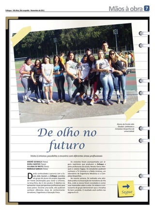 Enfoque - Vila Brás, São Leopoldo - Novembro de 2011                                                                                 Mãos à obra                 7




                                                                                                                                         Alunos da Escola João
                                                                                                                                          Goulart conhecem o



                                         De olho no
                                                                                                                                       Complexo Desportivo da
                                                                                                                                                 universidade




                                          futuro
                                 Visita à Unisinos possibilita o encontro com diferentes áreas profissionais

                            andré seewald (Texto)                                   Os visitantes foram acompanhados por al-
                            dierli santos (Texto)                               guns repórteres que produzem o Enfoque e
                            juliana dE brito (Texto)                            pelas professoras da escola, Renata Garcia Mar-
                            MARCELO GARCIA (Fotos)                              ques e Juliana Fogaça. Os estudantes puderam



                            D
                                                                                conhecer a TV Unisinos e a Rádio Unisinos, um
                                    ando continuidade à parceria com a Es-      laboratório de Engenharia Mecânica e o Com-
                                    cola João Goulart, o Enfoque convidou       plexo Desportivo.
                                    um grupo de alunos do projeto Seguindo          Na mesma semana, foi realizada uma ativi-
                            em Frente (Aceleração) para visitar a Unisinos,     dade prática na Associação de moradores da Vila
                            na terça-feira, dia 11 de outubro. O objetivo era   Brás, onde os alunos foram convidados à contar
                            apresentar novas perspectivas profissionais para    suas impressões sobre a visita. Os relatos e o en-
                            esses jovens. Durante uma tarde, eles puderam       tusiasmo do grupo demonstram que a iniciativa
                            conhecer diferentes áreas de conhecimento:          foi bem sucedida. O resultado você confere nas
                            Jornalismo, Engenharia e Educação Física.           páginas 8 e 9.                                                Segue
 