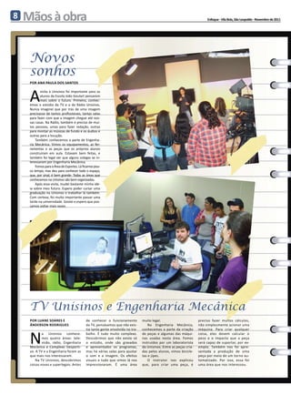 8   Mãos à obra                                                                                                           Enfoque - Vila Brás, São Leopoldo - Novembro de 2011




     Novos
     sonhos
     Por Ana Paula dos Santos



     A
            visita à Unisinos foi importante para os
            alunos da Escola João Goulart pensarem
            mais sobre o futuro. Primeiro, conhec-
     emos o estúdio da TV e o da Rádio Unisinos.
     Nunca imaginei que por trás de uma imagem
     precisasse de tantos profissionais, tantas salas
     para fazer com que a imagem chegue até nos-
     sas casas. Na Rádio, também é preciso de mui-
     tas pessoas, umas para fazer redação, outras
     para montar as músicas de fundo e os áudios e
     outras para a locução.
         Também conhecemos a parte de Engenha-
     ria Mecânica. Vimos os equipamentos, as fer-
     ramentas e as peças que os próprios alunos
     construíram em aula. Estavam bem feitas, e
     também foi legal ver que alguns colegas se in-
     teressaram por Engenharia Mecânica.
         Fomos para a Área de Esportes. Lá ficamos pou-
     co tempo, mas deu para conhecer todo o espaço,
     que, por sinal, é bem grande. Todas as áreas que
     conhecemos na Unisinos são bem organizadas.
         Após essa visita, mudei bastante minha ide-
     ia sobre meu futuro. Espero poder cursar uma
     graduação na Unisinos e trabalhar lá também.
     Com certeza, foi muito importante passar uma
     tarde na universidade. Gostei e espero que pos-
     samos voltar mais vezes.




     TV Unisinos e Engenharia Mecânica
     Por Luane Soares e                      de conhecer o funcionamento         muito legal.                        preciso fazer muitos cálculos,
     Ânderson Rodrigues                      da TV, pensávamos que não exis-         Na Engenharia Mecânica,         não simplesmente acionar uma



     N
                                             tia tanta gente envolvida no tra-   conhecemos a parte da criação       máquina. Para criar qualquer
             a Unisinos conhece-             balho. É tudo muito complexo.       de peças e algumas das máqui-       coisa, eles devem calcular o
             mos quatro áreas: tele-         Descobrimos que não existe só       nas usadas nesta área. Fomos        peso e o impacto que a peça
             visão, rádio, Engenharia        o estúdio, onde são gravados        instruídos por um laboratorista     será capaz de suportar, por ex-
     Mecânica e Complexo Desporti-           e apresentados os programas,        da Unisinos. Entre as peças cria-   emplo. Também nos foi apre-
     vo. A TV e a Engenharia foram as        mas há várias salas para ajustar    das pelos alunos, vimos bicicle-    sentada a produção de uma
     que mais nos interessaram.              o som e a imagem. Os efeitos        tas e jipes.                        peça por meio de um torno au-
         Na TV Unisinos, descobrimos         visuais e tudo que vimos lá nos         O instrutor nos explicou        tomatizado. Por isso, essa foi
     coisas novas e superlegais. Antes       impressionaram. É uma área          que, para criar uma peça, é         uma área que nos interessou.
 