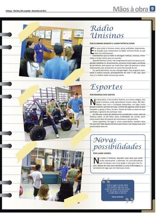 Enfoque - Vila Brás, São Leopoldo - Novembro de 2011                                Mãos à obra                                 9



                                                       Rádio
                                                       Unisinos
                                                       Por elismara bonato e luana patrícia esper



                                                       E
                                                             m uma visita à Unisinos vimos várias profissões importantes.
                                                             As funções que conhecemos na Rádio Unisinos foram as que
                                                             mais nos interessaram.
                                                           Entendemos que na rádio se divulgam notícias, músicas, entre-
                                                       vistas e muita cultura para os ouvintes.
                                                           Quando fizemos a visita, não imaginávamos que é um pouco com-
                                                       plicado trabalhar lá. Sinceramente, achamos muito legal a profissão
                                                       de jornalismo, pois parece ser muito bom saber de pessoas e coisas
                                                       interessantes que acontecem no nosso Rio Grande do Sul.
                                                           Eu, particularmente, escuto o Boogie Night. Este programa apre-
                                                       senta a cultura musical, principalmente do rock ‘n roll, que, para
                                                       mim, é o melhor estilo musical que existe.




                                                       Esportes
                                                       Por Rodrigo dos Santos



                                                       N
                                                                a terça-feira, 11 de outubro, fizemos, eu e meus colegas, uma
                                                                visita à Unisinos, onde aprendemos muitas coisas. Me iden-
                                                                tifiquei mais com o Complexo Desportivo, um lugar muito
                                                       grande e bonito, que tem de tudo. Já tinha ido algumas vezes lá para
                                                       competir e, graças a Deus, fui bem. Gostei de todas as vezes em que
                                                       participei, e gostaria de participar mais.
                                                           Foi dito que a pista de atletismo foi considerada a maior pista da
                                                       América Latina. Lá são feitas várias modalidades de corrida, assim
                                                       como outros tipos de esporte de arremessos e lançamentos.
                                                           Como esportista, foi legal e, como universitário, também deve
                                                       ser, pois tem toda aquela estrutura que vimos e um espaço que uma
                                                       universidade deve ter.




                                                           Novas
                                                           possibilidades
                                                           Por Luane Soares



                                                           N
                                                                   a visita à Unisinos, descobri uma área que achei
                                                                   muito interessante: a televisão. Foi uma descoberta
                                                                   que me deixou com uma opção a mais para meu fu-
                                                           turo. Apesar de hoje estar decidida a cursar Enfermagem, o
                                                           Jornalismo foi algo que me interessou muito.




                                                                     “                             “
                                                                            Tudo é vago e muito vário,
                                                                            meu destino não tem siso,
                                                                          o que eu quero não tem preço,
                                                                            ter um preço é necessário,
                                                                              e nada disso é preciso
                                                                                  Paulo Leminski
 
