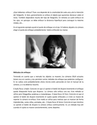 ¿Qué debemos enfocar? Pues eso depende de la creatividad de cada uno y de la intención 
del fotógrafo. Si bien, generalmente se enfoca el objeto que queremos destacar sobre el 
resto. También dependerá mucho del tipo de fotografía. En retratos se suele enfocar en 
los ojos, en paisajes se debe enfocar la distancia hiperfocal para conseguir la máxima 
nitidez, etc… 
En el siguiente ejemplo ajusté el punto de enfoque en el ojo. Si hubiera dejado a la cámara 
elegir el punto de enfoque probablemente habría enfocado las manos 
Métodos de enfoque 
Teniendo en cuenta que a menudo los objetos se mueven, las cámaras DSLR actuales 
tienen eso en cuenta y nos permiten varios métodos de enfoque que podemos configurar. 
Si no sabías esto probablemente ahora mismo estés pensando en leer el manual de tu 
cámara, y si no deberías hacerlo. 
-focus simple: Consiste en que al apretar el botón de disparo levemente el enfoque 
queda bloqueado hasta que disparas. La cámara sólo enfoca una vez. Este método se 
utiliza para fo -focus AI Foco: Consiste en que al 
apretar el botón de disparo levemente el sujeto queda enfocado y si éste se mueve de 
repente la cámara re-enfoca. Este modo se utiliza para motivos que se muevan de forma 
impredec -focus AI Servo: Consiste en que mientras 
se apriete el botón de disparo la cámara enfoca continuamente. Es un método muy útil 
cuando el sujeto se mueve constantemente, como deportes. 
 