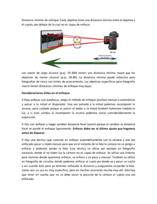 Distancia mínima de enfoque Cada objetivo tiene una distancia mínima entre el objetivo y 
el sujeto, por debajo de la cual no es capaz de enfocar. 
Los zooms de largo alcance (p.ej. 70-300) tienen una distancia mínima mayor que los 
objetivos de menor alcance (p.ej. 28-80). La distancia mínima puede reducirse para 
fotografías de cerca con lentes de acercamiento. Los objetivos específicos para fotografía 
macro tienen distancias mínimas de enfoque muy bajas. 
Consideraciones útiles en el enfoque 
legir el método de enfoque (puntual manual o automático) 
y pulsar a la mitad el disparador. Una vez pulsado a la mitad podemos recomponer la 
escena, pero cuidado porque al pulsar el botón a la mitad también habremos medido la 
luz, y si ésta cambia al recomponer la escena podemos variar considerablemente la 
exposición. 
focal se pierde el enfoque ligeramente. Enfocar debe ser el último ajuste que hagamos 
antes de disparar. 
enfocado pasar a modo manual para que en el instante de la foto la cámara no se ponga a 
enfocar y podamos perder la foto. Esta técnica se utiliza por ejemplo en fotografía 
nocturna, donde al no haber luz la cámara no es capaz de enfocar. Se utiliza una linterna 
para iluminar donde queremos enfocar, se enfoca y se pasa a manual. También se utiliza 
en fotografía de circuitos donde podemos enfocar al suelo por donde va a pasar un coche 
y así cuando éste pase ya tenemos enfocada la distancia y aseguramos no perder la foto. 
Como veis su uso es muy específico, pero en muchas ocasiones resulta muy útil. Sólo hay 
que tener en cuenta que no se debe variar la posición de la cámara al sujeto una vez 
enfocado. 
 