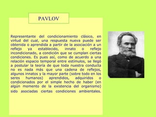 Representante del condicionamiento clásico, en
virtud del cual, una respuesta nueva puede ser
obtenida o aprendida a partir de la asociación a un
reflejo ya establecido, innato o reflejo
incondicionado, a condición que se cumplan ciertas
condiciones. Es pues así, como de acuerdo a una
relación espacio temporal entre estímulos, se llegó
a postular la teoría de que toda nuestra conducta
no es nada más que una cadena de reflejos,
algunos innatos y la mayor parte (sobre todo en los
seres humanos) aprendidos, adquiridos o
condicionados por el simple hecho de haber (en
algún momento de la existencia del organismo)
sido asociadas ciertas condiciones ambientales.
PAVLOV
 