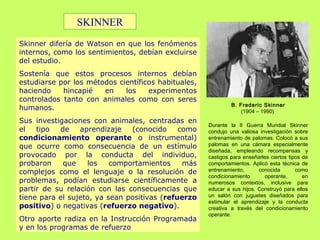 Skinner difería de Watson en que los fenómenos
internos, como los sentimientos, debían excluirse
del estudio.
Sostenía que estos procesos internos debían
estudiarse por los métodos científicos habituales,
haciendo hincapié en los experimentos
controlados tanto con animales como con seres
humanos.
Sus investigaciones con animales, centradas en
el tipo de aprendizaje (conocido como
condicionamiento operante o instrumental)
que ocurre como consecuencia de un estímulo
provocado por la conducta del individuo,
probaron que los comportamientos más
complejos como el lenguaje o la resolución de
problemas, podían estudiarse científicamente a
partir de su relación con las consecuencias que
tiene para el sujeto, ya sean positivas (refuerzo
positivo) o negativas (refuerzo negativo).
Otro aporte radiza en la Instrucción Programada
y en los programas de refuerzo
B. Frederic Skinner
(1904 – 1990)
Durante la II Guerra Mundial Skinner
condujo una valiosa investigación sobre
entrenamiento de palomas. Colocó a sus
palomas en una cámara especialmente
diseñada, empleando recompensas y
castigos para enseñarles ciertos tipos de
comportamientos. Aplicó esta técnica de
entrenamiento, conocida como
condicionamiento operante, en
numerosos contextos, inclusive para
educar a sus hijos. Construyó para ellos
un salón con juguetes diseñados para
estimular el aprendizaje y la conducta
creativa a través del condicionamiento
operante.
SKINNER
 