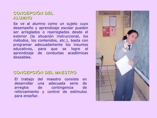 CONCEPCIÓN DELCONCEPCIÓN DEL
ALUMNOALUMNO
CONCEPCIÓN DEL MAESTROCONCEPCIÓN DEL MAESTRO
Se ve al alumno como un sujeto cuyo
desempeño y aprendizaje escolar pueden
ser arreglados o rearreglados desde el
exterior (la situación instruccional, los
métodos, los contenidos, etc.), basta con
programar adecuadamente los insumos
educativos, para que se logre el
aprendizaje de conductas académicas
deseables.
El trabajo del maestro consiste en
desarrollar una adecuada serie de
arreglos de contingencia de
reforzamiento y control de estímulos
para enseñar.
 