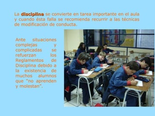 La disciplinadisciplina se convierte en tarea importante en el aula
y cuando ésta falla se recomienda recurrir a las técnicas
de modificación de conducta.
Ante situaciones
complejas y
complicadas se
refuerzan los
Reglamentos de
Disciplina debido a
la existencia de
muchos alumnos
que “no aprenden
y molestan”.
 