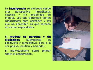 La inteligenciainteligencia se entiende desde
una perspectiva hereditaria,
estática y sin posibilidad de
mejora. Los que aprenden tienen
capacidades para aprender y los
que no aprenden es que carecen
de dichas capacidades.
El modelo de persona y demodelo de persona y de
ciudadanociudadano subyacente es
positivista y competitivo, pero a la
vez pasivo, acrítico y acreador.
El individualismo suele primar
sobre la cooperación.
 