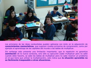 Los principios de las ideas conductistas pueden aplicarse con éxito en la adquisición de
conocimientos memorísticos, que suponen niveles primarios de comprensión, como por
ejemplo el aprendizaje de las capitales del mundo o las tablas de multiplicar.
Sin embargo esto presenta una limitación importante: que la repetición no garantiza
asimilación de la nueva conducta, sino sólo su ejecución (sabe multiplicar pero no sabe
cuando debe hacerlo, se sabe las tablas de multiplicar pero no sabe resolver un problema
en el que tiene que utilizar la multiplicación), esto indica que la situación aprendida no
es fácilmente traspasable a otras situaciones.
 
