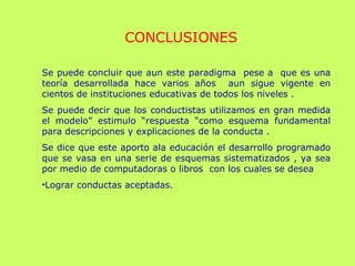 Se puede concluir que aun este paradigma pese a que es una
teoría desarrollada hace varios años aun sigue vigente en
cientos de instituciones educativas de todos los niveles .
Se puede decir que los conductistas utilizamos en gran medida
el modelo” estimulo “respuesta “como esquema fundamental
para descripciones y explicaciones de la conducta .
Se dice que este aporto ala educación el desarrollo programado
que se vasa en una serie de esquemas sistematizados , ya sea
por medio de computadoras o libros con los cuales se desea
•Lograr conductas aceptadas.
CONCLUSIONES
 