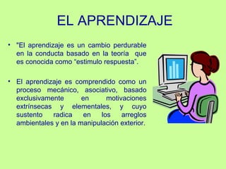 EL APRENDIZAJE
• "El aprendizaje es un cambio perdurable
en la conducta basado en la teoría que
es conocida como “estimulo respuesta”.
• El aprendizaje es comprendido como un
proceso mecánico, asociativo, basado
exclusivamente en motivaciones
extrínsecas y elementales, y cuyo
sustento radica en los arreglos
ambientales y en la manipulación exterior.
 