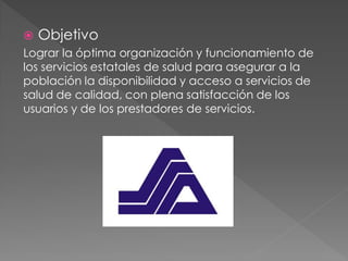  Objetivo
Lograr la óptima organización y funcionamiento de
los servicios estatales de salud para asegurar a la
población la disponibilidad y acceso a servicios de
salud de calidad, con plena satisfacción de los
usuarios y de los prestadores de servicios.
 