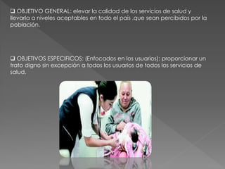  OBJETIVO GENERAL: elevar la calidad de los servicios de salud y
llevarla a niveles aceptables en todo el país ,que sean percibidos por la
población.
 OBJETIVOS ESPECIFICOS: (Enfocados en los usuarios): proporcionar un
trato digno sin excepción a todos los usuarios de todos los servicios de
salud.
 