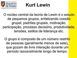 Kurt Lewin O núcleo central da teoria de Lewin é o estudo de pequenos grupos, enfatizando coesão grupal, padrões grupais, motivação, participação, processo decisório, produtividade, tensões, estilos de liderança etc. O grupo é composto de um número restrito de pessoas (geralmente menos de sete), que gozam de livre interação durante um período razoavelmente longo de tempo. 