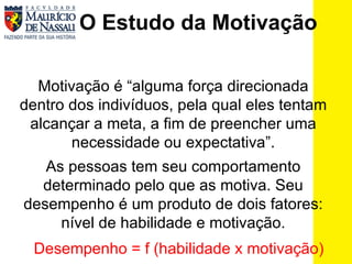 O Estudo da Motivação Motivação é “alguma força direcionada dentro dos indivíduos, pela qual eles tentam alcançar a meta, a fim de preencher uma necessidade ou expectativa”. As pessoas tem seu comportamento determinado pelo que as motiva. Seu desempenho é um produto de dois fatores: nível de habilidade e motivação. Desempenho = f (habilidade x motivação) 
