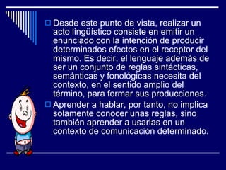 Desde este punto de vista, realizar un acto lingüístico consiste en emitir un enunciado con la intención de producir determinados efectos en el receptor del mismo. Es decir, el lenguaje además de ser un conjunto de reglas sintácticas, semánticas y fonológicas necesita del contexto, en el sentido amplio del término, para formar sus producciones. Aprender a hablar, por tanto, no implica solamente conocer unas reglas, sino también aprender a usarlas en un contexto de comunicación determinado. 