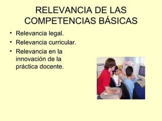 RELEVANCIA DE LAS COMPETENCIAS BÁSICAS Relevancia legal. Relevancia curricular. Relevancia en la innovación de la práctica docente. 