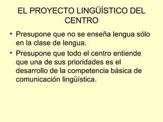 EL PROYECTO LINGÜÍSTICO DEL CENTRO Presupone que no se enseña lengua sólo en la clase de lengua. Presupone que todo el centro entiende que una de sus prioridades es el desarrollo de la competencia básica de comunicación lingüística. 