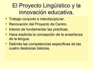 El Proyecto Lingüístico y la innovación educativa. Trabajo conjunto e interdiscipl¡nar. Renovación del Proyecto de Centro. Intento de fundamentar las prácticas. Hace explícita la concepción de la enseñanza de la lengua. Delimita las competencias específicas de las cuatro destrezas básicas. 