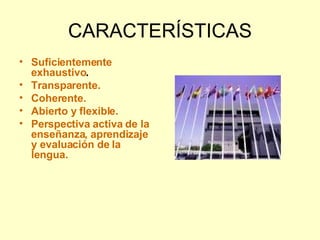 CARACTERÍSTICAS Suficientemente exhaustivo . Transparente. Coherente. Abierto y flexible. Perspectiva activa de la enseñanza, aprendizaje y evaluación de la lengua. 