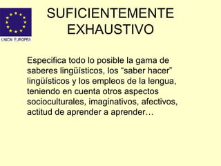 SUFICIENTEMENTE EXHAUSTIVO Especifica todo lo posible la gama de saberes lingüísticos, los “saber hacer” lingüísticos y los empleos de la lengua, teniendo en cuenta otros aspectos socioculturales, imaginativos, afectivos, actitud de aprender a aprender… 
