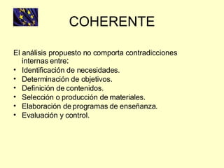 COHERENTE El análisis propuesto no comporta contradicciones internas entre : Identificación de necesidades. Determinación de objetivos. Definición de contenidos. Selección o producción de materiales. Elaboración de programas de enseñanza. Evaluación y control. 