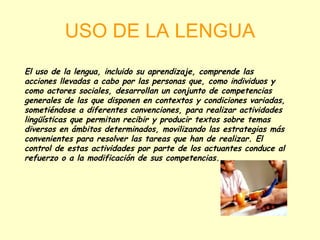 USO DE LA LENGUA El uso de la lengua, incluido su aprendizaje, comprende las acciones llevadas a cabo por las personas que, como individuos y como actores sociales, desarrollan un conjunto de competencias generales de las que disponen en contextos y condiciones variadas, sometiéndose a diferentes convenciones, para realizar actividades lingüísticas que permitan recibir y producir textos sobre temas diversos en ámbitos determinados, movilizando las estrategias más convenientes para resolver las tareas que han de realizar. El control de estas actividades por parte de los actuantes conduce al refuerzo o a la modificación de sus competencias. 