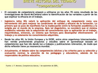 BREVE HISTORIA DEL TÉRMINO “competencia” El concepto de   competencia   empezó a utilizarse en los años 70 como resultado de las investigaciones de David McClelland sobre la identificación de las variables a partir de las que explicar la eficacia en el trabajo.   Inglaterra (años 80) valoró la aplicación del enfoque de  competencia  como una herramienta útil para mejorar las condiciones de calidad y eficacia de la formación. Lo primero que se puso de manifiesto fue la inadecuación entre la formación académica y la exigida por el mundo de la empresa. Bajo tal diagnóstico, se consideró que el sistema académico valoraba más la adquisición de conocimientos que su aplicación en el trabajo, requiriéndose, entonces, un sistema que formara para desempeñar efectivamente  el trabajo y no solamente los conocimientos adquiridos. Desde los años 90, la Unión Europea y la OCDE, entre otros organismos internacionales, han venido promoviendo proyectos y estudios sobre el   aprendizaje basado en competencias   que han ido dando luz a trabajos y publicaciones relevantes, de modo que dicha reflexión tiene ya resonancia mundial. Actualmente, el debate sobre las   competencias básicas   y los criterios para su selección y evaluación centran la atención de los pedagogos y educadores, además de los responsables de política educativa . Fuente: J. F. Meneses, Competencias básicas, 1 de septiembre de 2005 . 
