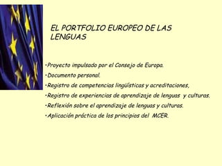EL PORTFOLIO EUROPEO DE LAS LENGUAS Proyecto impulsado por el Consejo de Europa. Documento personal. Registro de competencias lingüísticas y acreditaciones, Registro de experiencias de aprendizaje de lenguas  y culturas. Reflexión sobre el aprendizaje de lenguas y culturas. Aplicación práctica de los principios del  MCER. 