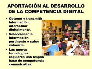 APORTACIÓN AL DESARROLLO DE LA COMPETENCIA DIGITAL Obtener y transmitir información, interactuar digitalmente. Seleccionar la información pertinente y saber valorarla. Las nuevas tecnologías requieren una amplia base de competencia comunicativa. 