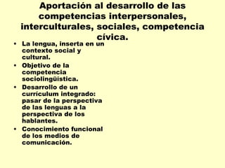 Aportación al desarrollo de las competencias interpersonales, interculturales, sociales, competencia cívica. La lengua, inserta en un contexto social y cultural. Objetivo de la competencia sociolingüística. Desarrollo de un currículum integrado: pasar de la perspectiva de las lenguas a la perspectiva de los hablantes. Conocimiento funcional de los medios de comunicación. 