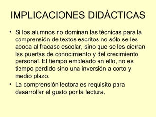 IMPLICACIONES DIDÁCTICAS Si los alumnos no dominan las técnicas para la comprensión de textos escritos no sólo se les aboca al fracaso escolar, sino que se les cierran las puertas de conocimiento y del crecimiento personal. El tiempo empleado en ello, no es tiempo perdido sino una inversión a corto y medio plazo. La comprensión lectora es requisito para desarrollar el gusto por la lectura. 