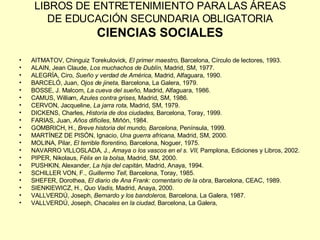 LIBROS DE ENTRETENIMIENTO PARA LAS ÁREAS DE EDUCACIÓN SECUNDARIA OBLIGATORIA CIENCIAS SOCIALES AITMATOV, Chinguiz Torekulovick , El primer maestro , Barcelona, Círculo de lectores, 1993. ALAIN, Jean Claude,  Los muchachos de Dublín,  Madrid, SM, 1977. ALEGRÍA, Ciro,  Sueño y verdad de América,  Madrid, Alfaguara, 1990. BARCELÓ, Juan,  Ojos de jineta,  Barcelona, La Galera, 1979. BOSSE, J. Malcom,  La cueva del sueño,  Madrid, Alfaguara, 1986. CAMUS, William,  Azules contra grises,  Madrid, SM, 1986. CERVON, Jacqueline,  La jarra rota,  Madrid, SM, 1979. DICKENS, Charles,  Historia de dos ciudades,  Barcelona, Toray, 1999. FARIAS, Juan,  Años difíciles , Miñón, 1984. GOMBRICH, H.,  Breve historia del mundo, Barcelona , Península, 1999. MARTÍNEZ DE PISÓN, Ignacio,  Una guerra africana,  Madrid, SM, 2000. MOLINA, Pilar,  El terrible florentino,  Barcelona, Noguer, 1975. NAVARRO VILLOSLADA, J.,  Amaya o los vascos en el s. VII,  Pamplona, Ediciones y Libros, 2002. PIPER, Nikolaus,  Félix en la bolsa,  Madrid, SM, 2000. PUSHKIN, Alexander,  La hija del capitán,  Madrid, Anaya, 1994. SCHILLER VON, F.,  Guillermo Tell,  Barcelona, Toray, 1985. SHEFER, Dorothea,  El diario de Ana Frank: comentario de la obra , Barcelona, CEAC, 1989. SIENKIEWICZ, H.,  Quo Vadis,  Madrid, Anaya, 2000. VALLVERDÚ, Joseph,  Bernardo y los bandoleros,  Barcelona, La Galera, 1987. VALLVERDÚ, Joseph,  Chacales en la ciudad,  Barcelona, La Galera, 