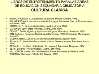LIBROS DE ENTRETENIMIENTO PARA LAS ÁREAS DE EDUCACIÓN SECUNDARIA OBLIGATORIA CULTURA CLÁSICA BUERO VALLEJO, A.,  La tejedora de sueños , Madrid, Cátedra, 1998. BULWER, Edward,  Los últimos días de Pompeya , Barcelona, S.A. de Promociones y ediciones, 1999. COMOLLY, P.,  La leyenda de Ulises , Madrid, Anaya, 1986. GARDNER, Jane,  Mitos romanos , Madrid, Akal, 1995. GENEST, Emilio,  Figuras y leyendas mitológicas , Barcelona, Juventud, 1995. JAN, Andrews,  Pompeya , Madrid, Akal/Cambridge, 1990 (Historia del Mundo para jóvenes). MOLINA, Isabel,  Las ruinas de Numancia , Barcelona, Noguer, 1996. SCHALK, G.,  Leyendas de los dioses y de los héroes romanos , Barcelona, Labor, 1958. SEGALÁ, L.,  La Ilíada  ( Adaptación de Homero ), Barcelona, Bruguera, 1984. SENS, Susanne,  Hijo de Meteco , Madrid, SM, 1986. VALLVERDÚ, Joseph,  Un caballo contra Roma , Barcelona, La Galera, 1996. WISEMAN, Cardenal,  Fabiola , Ed. Gaviota, 1989. 