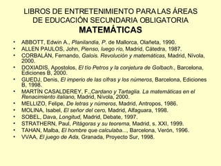 LIBROS DE ENTRETENIMIENTO PARA LAS ÁREAS DE EDUCACIÓN SECUNDARIA OBLIGATORIA MATEMÁTICAS ABBOTT, Edwin A.,  Planilandia, P . de Mallorca, Olañeta, 1990. ALLEN PAULOS, John,  Pienso, luego río,  Madrid, Cátedra, 1987. CORBALÁN, Fernando,  Galois. Revolución y matemáticas,  Madrid, Nívola, 2000. DOXIADIS, Apostolos,  El tío Petros y la conjetura de Golbach.,  Barcelona, Ediciones B, 2000. GUEDJ, Denis,  El imperio de las cifras y los números,  Barcelona, Ediciones B, 1998. MARTÍN CASALDEREY, F., Cardano y Tartaglia. La matemáticas en el Renacimiento italiano,  Madrid, Nívola, 2000. MELLIZO, Felipe,  De letras y números , Madrid, Antropos, 1986. MOLINA, Isabel,  El señor del cero,  Madrid, Alfaguara, 1998. SOBEL, Dava,  Longitud,  Madrid, Debate, 1997. STRATHERN, Paul,  Pitágoras y su teorema,  Madrid, s. XXI, 1999. TAHAN, Malba,  El hombre que calculaba...,  Barcelona, Verón, 1996. VVAA,  El juego de Ada,  Granada, Proyecto Sur, 1998. 