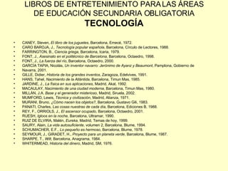 LIBROS DE ENTRETENIMIENTO PARA LAS ÁREAS DE EDUCACIÓN SECUNDARIA OBLIGATORIA TECNOLOGÍA CANEY, Steven,  El libro de los juguetes , Barcelona, Emecé, 1972. CARO BAROJA, J ., Tecnología popular española , Barcelona, Círculo de Lectores, 1988. FARRINGTON, B.,  Ciencia griega , Barcelona, Icaria, 1979. FONT, J.,  Asesinato en el politécnico de Barcelona , Barcelona, Octaedro, 1998. FONT, J.,  La fuerza del río , Barcelona, Octaedro, 2000. GARCÍA TAPIA, Nicolás,  Un inventor navarro: Jerónimo de Ayanz y Beaumont , Pamplona, Gobierno de Navarra, 2001. GILLE, Didier,  Historia de los grandes inventos , Zaragoza, Edelvives, 1991. HANS, Tahel,  Nacimiento de la Atlántida , Barcelona, Timun Mas, 1985. JARDINE, J.,  La física en sus aplicaciones , Madrid, Akal, 1992. MACAULAY,  Nacimiento de una ciudad moderna , Barcelona, Timun Mas, 1980. MILLÁN, J.A.  Base y el generador misterioso , Madrid, Siruela, 2002. MUMFORD, Lewis,  Técnica y civilización , Madrid, Alianza, 1971. MURANI, Bruno,  ¿Cómo nacen los objetos? , Barcelona, Gustavo Gili, 1983. PANATI, Charles,  Las cosas nuestras de cada día , Barcelona, Ediciones B, 1988. REY, F., ORRIOLS, J.,  El ascensor ocupado , Barcelona, Octaedro, 2001. RUESH,  Igloos en la noche , Barcelona, Ultramar, 1990. RUIZ DE ELVIRA, Malén,  Eureka , Madrid, Temas de hoy, 1999. SAURY, Alain,  La vida autosuficiente , volumen 2, Barcelona, Blume, 1994. SCHUMACHER, E.F.,  Lo pequeño es hermoso , Barcelona, Blume, 1978. SEYMOUR, J., GIRADET, H.,  Proyecto para un planeta verde , Barcelona, Blume, 1987. SHARPE, T.,  Wilt , Barcelona, Anagrama, 1984. WHITERMEAD,  Historia del dinero , Madrid, SM, 1976. 
