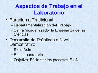 Aspectos de Trabajo en el Laboratorio Paradigma Tradicional: Departamentalización del Trabajo Se ha “academizado” la Enseñanza de las Ciencias Desarrollo de Prácticas a Nivel Demostrativo En el Aula En el Laboratorio Objetivo: Eficientar los procesos E - A 