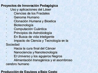 Proyectos de Innovación Pedagógica  ·    Uso y aplicaciones del Láser ·        Ciencias de los Fractales ·        Genoma Humano ·        Clonación Humana y Bioetica ·        Biotecnología ·        Computación Cuántica ·        Principios de Astrobiología ·        En Busca de vida inteligente ·        Impacto de Ciencia y Tecnología en la Sociedad ·        Hacia la cura final del Cáncer ·        Nanociencia y Nanotecnología ·        El Universo y los agujeros Negros ·        Alimentación transgénica y el asombroso cerebro humano Producción de Equipos a Bajo Costo 