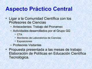 Aspecto Práctico Central Ligar a la Comunidad Científica con los Profesores de Ciencias Antecedentes: Trabajo del Pronamec Actividades desarrollados por el Grupo GG CTA Monitoreo de Laboratorios de Ciencias Exposiciones Profesores Visitantes  Propuesta presentada a las mesas de trabajo: Elaboración de Políticas en Educación Científica Tecnológica. 