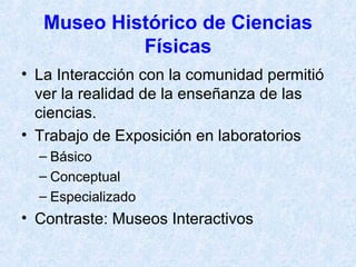 Museo Histórico de Ciencias Físicas La Interacción con la comunidad permitió ver la realidad de la enseñanza de las ciencias. Trabajo de Exposición en laboratorios Básico Conceptual Especializado Contraste: Museos Interactivos 