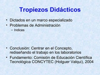 Tropiezos Didácticos Dictados en un marco especializado Problemas de Administración Indices Conclusión: Centrar en el Concepto, rediseñando el trabajo en los laboratorios Fundamento: Comisión de Educación Científica Tecnológica CONCYTEC (Holguer Valqui), 2004 