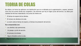 TEORIA DE COLAS
Se refiere a la forma de optimizar una distribución que se ve afectada por la aglomeración y espera, teniendo
como foco los puntos donde hay congestión y las demoras que hay en algún punto del servicio. se utiliza gran
variedad de técnicas matemáticas. los puntos de interés son:
• El tiempo de espera de los clientes.
• El número de clientes en la cola.
• La razón entre el tiempo de espera y el tiempo de prestación del servicio.
Sus componentes son:
• Los clientes o las operaciones.
• Un pasaje o punto de servicio.
• Un proceso de entrada.
• Alguna disciplina sobra la cola.
• Alguna organización de servicio.
 
