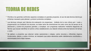 TEORIA DE REDES
• Permite a los gerentes confrontar aspectos complejos en grandes proyectos. el uso de esta técnica disminuye
el tiempo necesario para planear y producir productos complejos.
• Las técnicas incluyen pert (técnica de evaluación de programas), (método de la ruta crítica) pert / costo y
programación con limitación de recursos. se tratan tanto las dimensiones de costo como las de tiempo en la
planeación y control de proyectos grandes y complejos. son programas realizados mediante diagramas de
flechas que buscan identificar el camino crítico estableciendo una relación directa entre los factores de tiempo
y costo.
• Se aplican a proyectos que abarcan varias operaciones o etapas, varios recursos y diferentes órganos
involucrados, plazos y costos mínimos. es necesario que estos elementos estén debidamente coordinados y
sincronizados de la mejor manera.
 