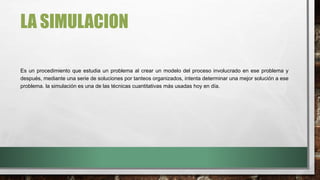 LA SIMULACION
Es un procedimiento que estudia un problema al crear un modelo del proceso involucrado en ese problema y
después, mediante una serie de soluciones por tanteos organizados, intenta determinar una mejor solución a ese
problema. la simulación es una de las técnicas cuantitativas más usadas hoy en día.
 