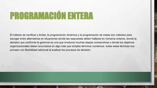 PROGRAMACIÓN ENTERA
El método de ramificar y limitar, la programación dinámica y la programación de metas son métodos para
escoger entre alternativas en situaciones donde las respuestas deben hallarse en números enteros, donde la
decisión que confronta la gerencia es una que involucra muchas etapas consecutivas o donde los objetivos
organizacionales deben enunciarse en algo más que simples términos numéricos. todas estas técnicas nos
proveen con flexibilidad adicional al analizar los procesos de decisión.
 