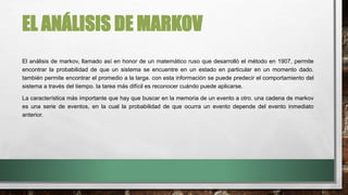 EL ANÁLISIS DE MARKOV
El análisis de markov, llamado así en honor de un matemático ruso que desarrolló el método en 1907, permite
encontrar la probabilidad de que un sistema se encuentre en un estado en particular en un momento dado.
también permite encontrar el promedio a la larga. con esta información se puede predecir el comportamiento del
sistema a través del tiempo. la tarea más difícil es reconocer cuándo puede aplicarse.
La característica más importante que hay que buscar en la memoria de un evento a otro. una cadena de markov
es una serie de eventos, en la cual la probabilidad de que ocurra un evento depende del evento inmediato
anterior.
 