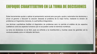 ENFOQUE CUANTITATIVO EN LA TOMA DE DECISIONES
Estas herramientas ayudan a aplicar el pensamiento racional para que guíe, ayude y automatice las decisiones y
sirvan al gerente a descubrir la solución deseada al problema de la mejor forma, mediante la división de
problemas en fragmentos menores, lo cual facilita el diagnóstico.
Las técnicas cuantitativas facilitan el diagnóstico de problemas pero no permite el análisis de los aspectos
cualitativos como los aspectos humanos que no se pueden contar en términos numéricos.
La toma de decisiones no es fácil, pues se enfrenta a la incertidumbre y muchas veces los gerentes ven la
conducta pasada como un indicador del futuro.
 
