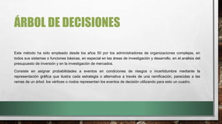 ÁRBOL DE DECISIONES
Este método ha sido empleado desde los años 50 por los administradores de organizaciones complejas, en
todos sus sistemas o funciones básicas, en especial en las áreas de investigación y desarrollo, en el análisis del
presupuesto de inversión y en la investigación de mercados.
Consiste en asignar probabilidades a eventos en condiciones de riesgos o incertidumbre mediante la
representación gráfica que ilustra cada estrategia o alternativa a través de una ramificación, parecidas a las
ramas de un árbol. los vértices o nodos representan los eventos de decisión utilizando para esto un cuadro.
 