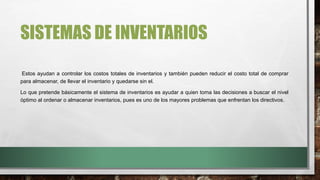 SISTEMAS DE INVENTARIOS
Estos ayudan a controlar los costos totales de inventarios y también pueden reducir el costo total de comprar
para almacenar, de llevar el inventario y quedarse sin el.
Lo que pretende básicamente el sistema de inventarios es ayudar a quien toma las decisiones a buscar el nivel
óptimo al ordenar o almacenar inventarios, pues es uno de los mayores problemas que enfrentan los directivos.
 